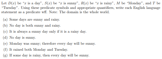 Let D(z) be "z is a day", S(r) be "r is sunny", R(r) be "x is rainy", M be "Monday", and I be
"Tuesday". Using these predicate symbols and appropriate quantifiers, write each English language
statement as a predicate wff. Note: The domain is the whole world.
(a) Some days are sunny and rainy.
(b) No day is both sunny and rainy.
(c) It is always a sunny day only if it is a rainy day.
(d) No day is sunny.
(e) Monday was sunny; therefore every day will be sunny.
(f) It rained both Monday and Tuesday.
(g) If some day is rainy, then every day will be sunny.