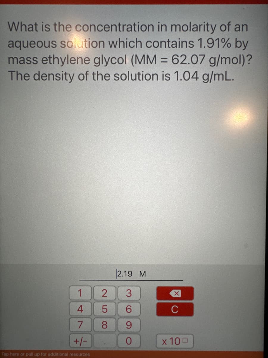 What is the concentration in molarity of an
aqueous solution which contains 1.91% by
mass ethylene glycol (MM = 62.07 g/mol)?
The density of the solution is 1.04 g/mL.
1
4
7
+/-
Tap here or pull up for additional resources
2.19 M
2 3
5
6
8
O
XC
с
x 100