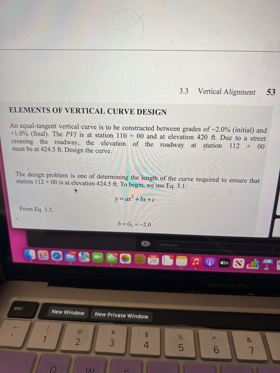 From Eq. 3.3,
ELEMENTS OF VERTICAL CURVE DESIGN
An equal-tangent vertical curve is to be constructed between grades of -2.0% (initial) and
+1.0% (final). The PVI is at station 110+ 00 and at elevation 420 ft. Due to a street
crossing the roadway, the elevation of the roadway at station 112 + 00
must be at 424.5 ft. Design the curve.
The design problem is one of determining the length of the curve required to ensure that
station 112+00 is at elevation 424.5 ft. To begin, we use Eq. 3.1:
y = ax² +bx+c
esc
1
@
New Window New Private Window
14/
b=G₁ = -2.0
#3
A
MAR
26
3.3
$
4
iMessage
Vertical Alignment
%
5
tv
MacBook Pro
6
&
53
7