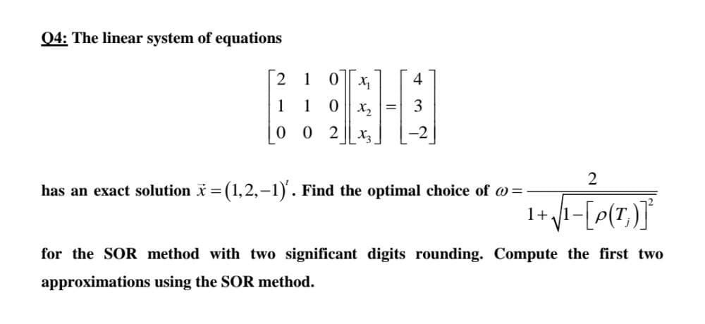 Q4: The linear system of equations
1
4
1
1
0 || x,
3
0 2
X3
has an exact solution i = (1,2,-1). Find the optimal choice of @ =
1+
for the SOR method with two significant digits rounding. Compute the first two
approximations using the SOR method.
