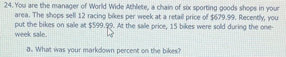 24. You are the manager of World Wide Athlete, a chain of six sporting goods shops in your
area. The shops sell 12 racing bikes per week at a retail price of $679.99. Recently, you
put the bikes on sale at $599.99. At the sale price, 15 bikes were sold during the one-
week sale.
23:
a. What was your markdown percent on the bikes?