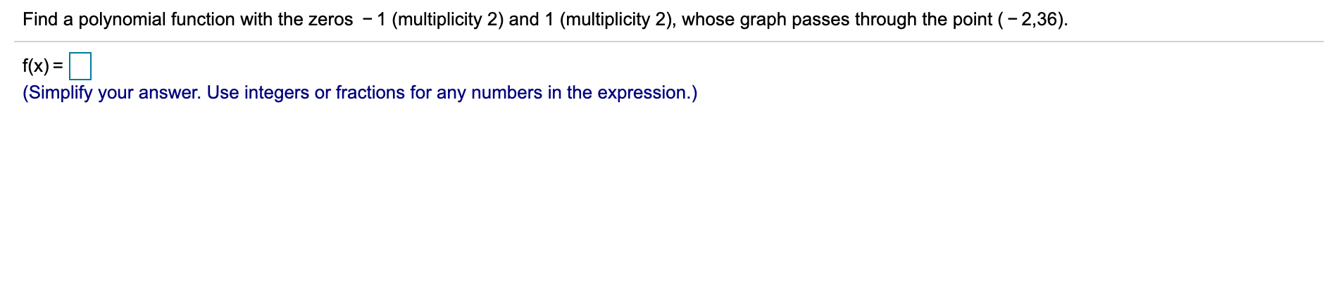 Find a polynomial function with the zeros - 1 (multiplicity 2) and 1 (multiplicity 2), whose graph passes through the point (- 2,36).
f(x) =
(Simplify your answer. Use integers or fractions for any numbers in the expression.)
