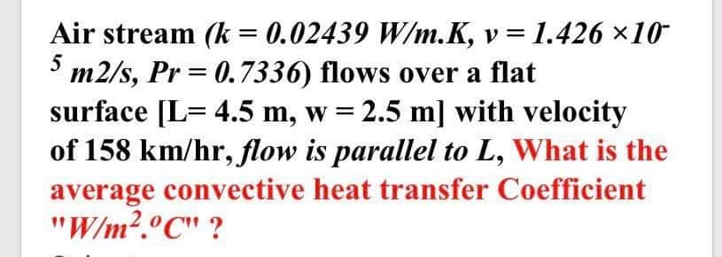 Air stream (k = 0.02439 W/m.K, v =
* m2/s, Pr = 0.7336) flows over a flat
surface [L= 4.5 m, w = 2.5 m] with velocity
of 158 km/hr, flow is parallel to L, What is the
average convective heat transfer Coefficient
"W/m?.°C" ?
1.426 ×10
%3D
