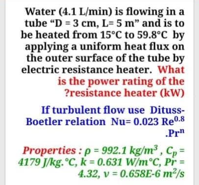 Water (4.1 L/min) is flowing in a
tube "D = 3 cm, L= 5 m" and is to
be heated from 15°C to 59.8°C by
applying a uniform heat flux on
the outer surface of the tube by
electric resistance heater. What
is the power rating of the
?resistance heater (kW)
If turbulent flow use Dituss-
Boetler relation Nu= 0.023 Re0.8
.Prn
Properties : p = 992.1 kg/m³ , C, =
4179 J/kg.°C, k 0.631 W/m°C, Pr =
4.32, v = 0.658E-6 m²/s

