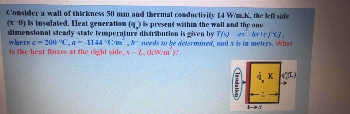 Consider a wall of thickness 50 mm and thermal conductivity 14 W/m.K, the left side
(x-0) is insulated. Heat generation (q,) is present within the wall and the one
dimensional steady-state temperature distribution is given by T(x) = ax +bx+c [°CJ,
where c 200 °C, a = -1144 °C/m
is the heat fluxes at the right side, x L, (kW/m)?
b= needs to he determined, and x is in meters. What
9, K 4L)
Insulation
