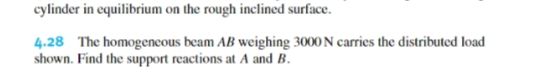 cylinder in equilibrium on the rough inclined surface.
4.28 The homogencous beam AB weighing 3000 N carries the distributed load
shown. Find the support reactions at A and B.
