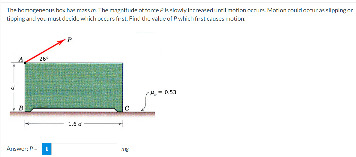 The homogeneous box has mass m. The magnitude of force P is slowly increased until motion occurs. Motion could occur as slipping or
tipping and you must decide which occurs first. Find the value of P which first causes motion.
A
26°
d
He= 0.53
B
1.6 d
Answer: P =
i
mg
