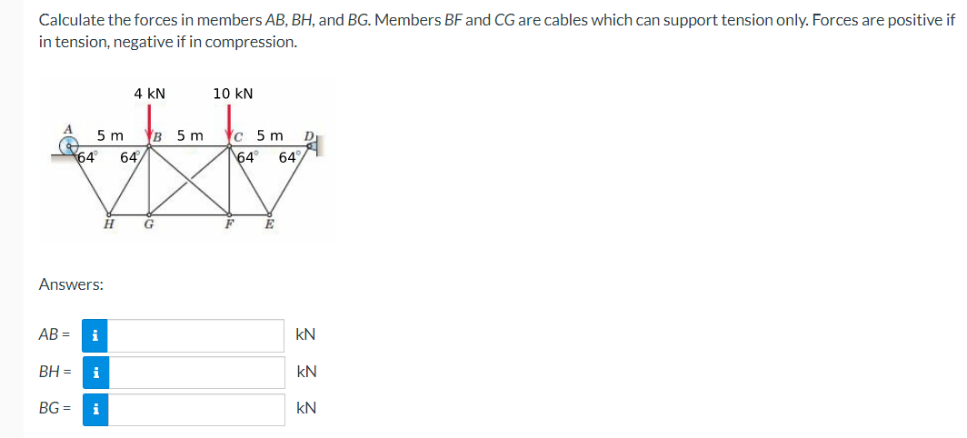 Calculate the forces in members AB, BH, and BG. Members BF and CG are cables which can support tension only. Forces are positive if
in tension, negative if in compression.
4 kN
10 kN
5 m
в 5 m
с 5 m
64
64/
64
64
G
F
Answers:
AB =
i
kN
BH =
i
kN
BG =
i
kN
