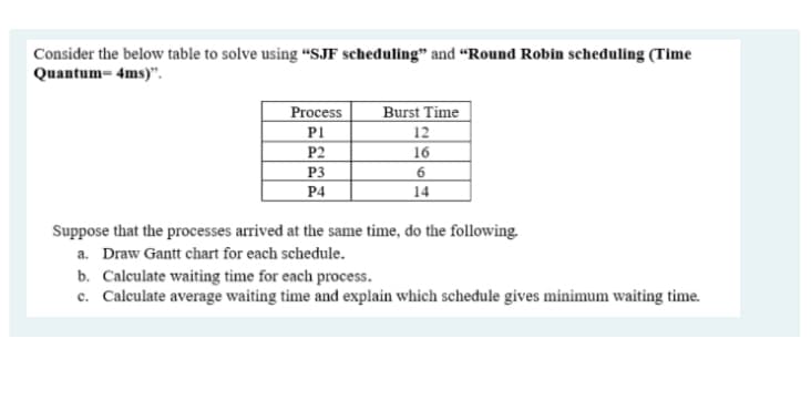 Consider the below table to solve using “SJF scheduling" and “Round Robin scheduling (Time
Quantum= 4ms)".
Process
P1
Burst Time
12
16
P2
P3
P4
14
Suppose that the processes arrived at the same time, do the following.
a. Draw Gantt chart for each schedule.
b. Calculate waiting time for each process.
c. Calculate average waiting time and explain which schedule gives minimum waiting time.
