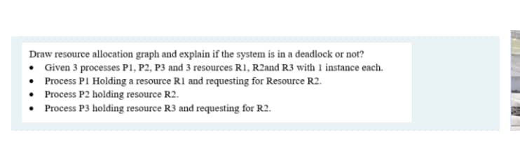 Draw resource allocation graph and explain if the system is in a deadlock or not?
• Given 3 processes P1, P2, P3 and 3 resources R1, R2and R3 with 1 instance each.
• Process PI Holding a resource R1 and requesting for Resource R2.
• Process P2 holding resource R2.
• Process P3 holding resource R3 and requesting for R2.
