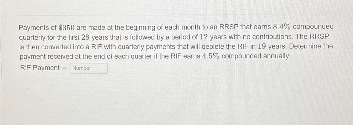 Payments of $350 are made at the beginning of each month to an RRSP that earns 8.4% compounded
quarterly for the first 28 years that is followed by a period of 12 years with no contributions. The RRSP
is then converted into a RIF with quarterly payments that will deplete the RIF in 19 years. Determine the
payment received at the end of each quarter if the RIF earns 4.5% compounded annually.
RIF Payment Number