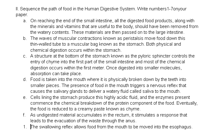 II. Sequence the path of food in the Human Digestive System. Write numbers1-7onyour
раper.
a. On reaching the end of the small intestine, all the digested food products, along with
the minerals and vitamins that are useful to the body, should have been removed from
the watery contents. These materials are then passed on to the large intestine.
b. The waves of muscular contractions known as peristalsis move food down this
thin-walled tube to a muscular bag known as the stomach. Both physical and
chemical digestion occurs within the stomach.
c. A structure at the bottom of the stomach known as the pyloric sphincter controls the
entry of chyme into the first part of the small intestine and most of the chemical
digestion occurs within the first meter. Once digested into smaller molecules,
absorption can take place.
d. Food is taken into the mouth where it is physically broken down by the teeth into
smaller pieces. The presence of food in the mouth triggers a nervous reflex that
causes the salivary glands to deliver a watery fluid called saliva to the mouth.
e. Cells lining the stomach produce this highly acidic fluid, and the enzymes present
commence the chemical breakdown of the protein component of the food. Eventually,
the food is reduced to a creamy paste known as chyme.
f. As undigested material accumulates in the rectum, it stimulates a response that
leads to the evacuation of the waste through the anus.
1. The swallowing reflex allows food from the mouth to be moved into the esophagus.
