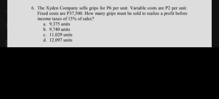 6. The Xyden Company sells grips for P6 per unit. Variable costs are P2 per unit.
Fixed costs are P37,500. How many grips must be sold to realize a profit before
income taxes of 15% of sales?
a. 9,375 units
b. 9,740 units
c. 11,029 units
d. 12,097 units
