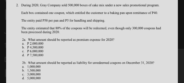 2. During 2020, Gray Company sold 500,000 boxes of cake mix under a new sales promotional program.
Each box contained one coupon, which entitled the customer to a baking pan upon remittance of P40.
The entity paid P50 per pan and P5 for handling and shipping.
The entity estimated that 80% of the coupons will be redeemed, even though only 300,000 coupons had
been processed during 2020.
2a. What amount should be reported as premium expense for 2020?
a. P2,000,000
b. P4,500,000
c. P6,000,000
d. P 7,500,000
2b. What amount should be reported as liability for unredeemed coupons on December 31, 2020?
a. 1,000,000
b. 1,500,000
c. 3,000,000
d. 5,000,000
