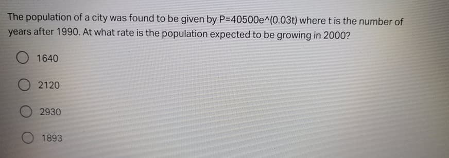 The population of a city was found to be given by P=40500e^(0.03t) where t is the number of
years after 1990. At what rate is the population expected to be growing in 2000?
O 1640
2120
2930
1893
