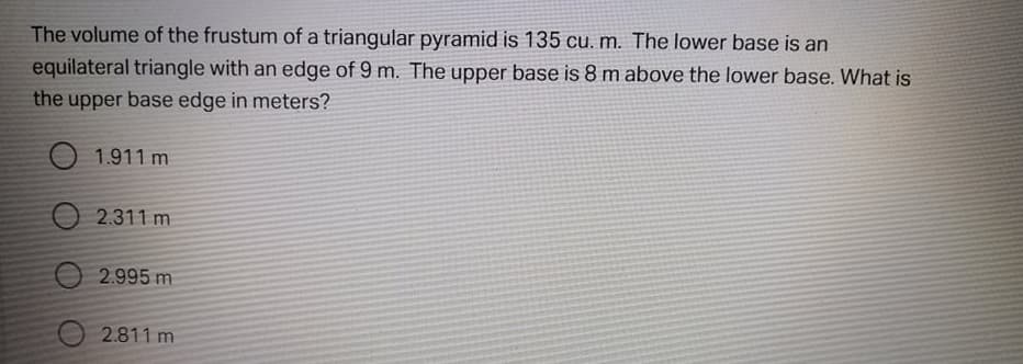 The volume of the frustum of a triangular pyramid is 135 cu. m. The lower base is an
equilateral triangle with an edge of 9 m. The upper base is 8 m above the lower base. What is
the upper base edge in meters?
O 1.911 m
2.311 m
O 2.995 m
2.811 m
