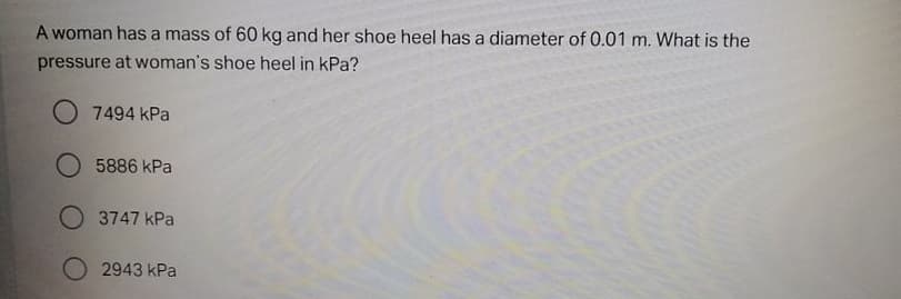 A woman has a mass of 60 kg and her shoe heel has a diameter of 0.01 m. What is the
pressure at woman's shoe heel in kPa?
O 7494 kPa
5886 kPa
O 3747 kPa
2943 kPa
