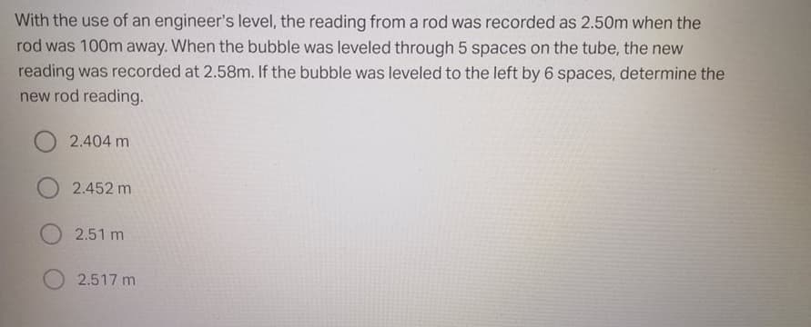 With the use of an engineer's level, the reading from a rod was recorded as 2.50m when the
rod was 100m away. When the bubble was leveled through 5 spaces on the tube, the new
reading was recorded at 2.58m. If the bubble was leveled to the left by 6 spaces, determine the
new rod reading.
2.404 m
2.452 m
2.51 m
2.517 m
