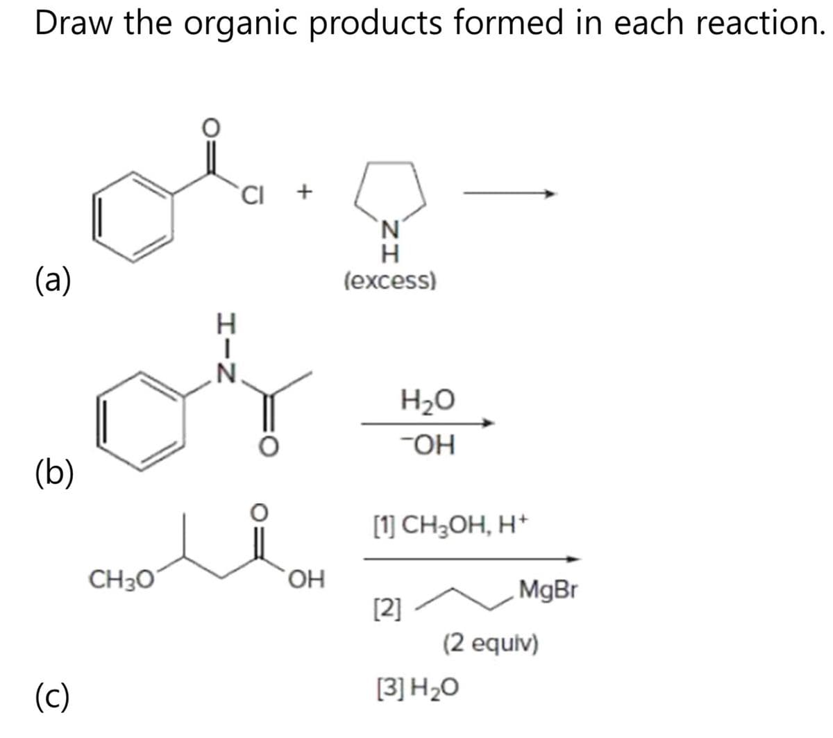 Draw the organic products formed in each reaction.
(a)
(b)
(c)
CH 30
HIN
CI +
OH
N
H
(excess)
H₂O
-OH
[1] CH₂OH, H+
[2]
MgBr
(2 equiv)
[3] H₂O
