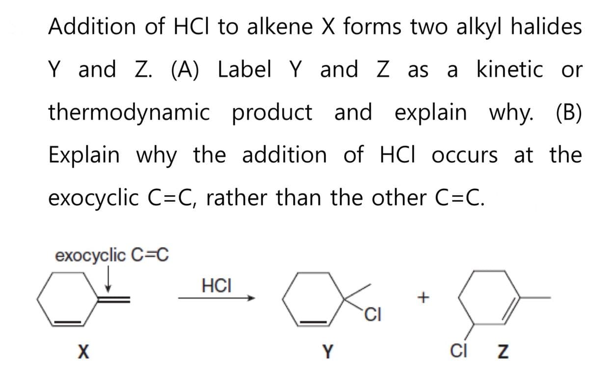 Addition of HCI to alkene X forms two alkyl halides
Y and Z. (A) Label Y and Z as a kinetic or
thermodynamic product and explain why. (B)
Explain why the addition of HCI occurs at the
exocyclic C=C, rather than the other C=C.
exocyclic C=C
X
HCI
Y
CI
+
CI Z