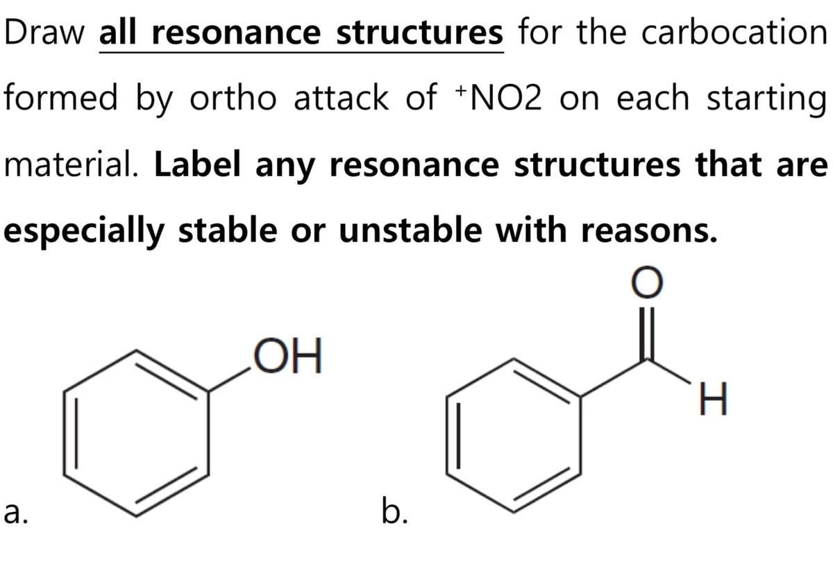 Draw all resonance structures for the carbocation
formed by ortho attack of +NO2 on each starting
material. Label any resonance structures that are
especially stable or unstable with reasons.
O
a.
OH
b.
H