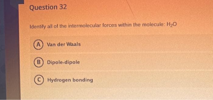 Question 32
Identify all of the intermolecular forces within the molecule: H₂O
(A) Van der Waals
B) Dipole-dipole
Hydrogen bonding