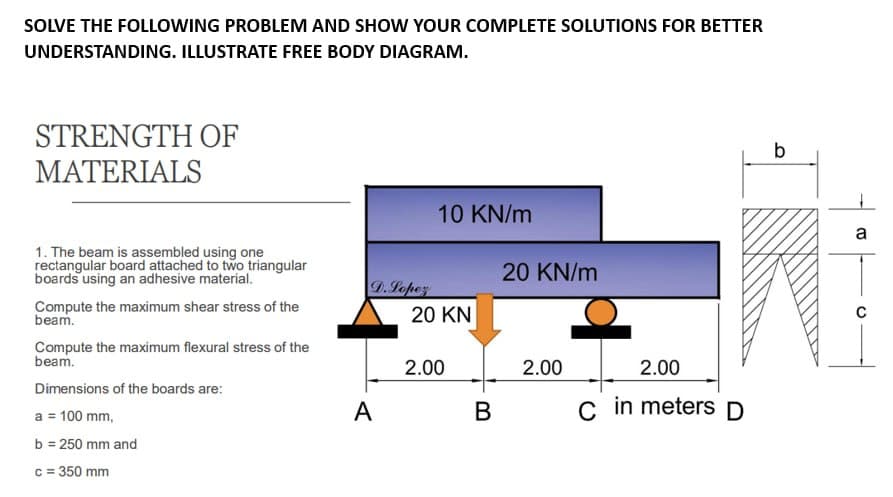 SOLVE THE FOLLOWING PROBLEM AND SHOW YOUR COMPLETE SOLUTIONS FOR BETTER
UNDERSTANDING. ILLUSTRATE FREE BODY DIAGRAM.
STRENGTH OF
MATERIALS
1. The beam is assembled using one
rectangular board attached to two triangular
boards using an adhesive material.
Compute the maximum shear stress of the
beam.
Compute the maximum flexural stress of the
beam.
Dimensions of the boards are:
a = 100 mm,
b = 250 mm and
c = 350 mm
D.Lopez
A
10 KN/m
20 KN
2.00
B
20 KN/m
2.00
2.00
C in meters D
b
a
с