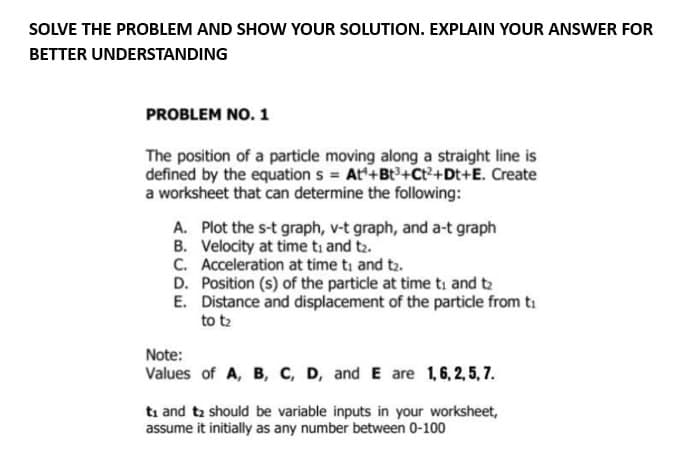 SOLVE THE PROBLEM AND SHOW YOUR SOLUTION. EXPLAIN YOUR ANSWER FOR
BETTER
UNDERSTANDING
PROBLEM NO. 1
The position of a particle moving along a straight line is
defined by the equation s = At+Bt³+Ct²+Dt+E. Create
a worksheet that can determine the following:
A. Plot the s-t graph, v-t graph, and a-t graph
B. Velocity at time to and t₂.
C. Acceleration at time ti and t₂.
D. Position (s) of the particle at time to and t₂
Distance and displacement of the particle from t
to tz
E.
Note:
Values of A, B, C, D, and E are 1, 6, 2, 5, 7.
t₁ and t₂ should be variable inputs in your worksheet,
assume it initially as any number between 0-100