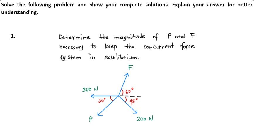 Solve the following problem and show your complete solutions. Explain your answer for better
understanding.
1.
Determine
necessary
to
sy stem in equilibrium.
F
300 N
the magnitude of P and F
Keep the cor current force
P
30°
S
200 N