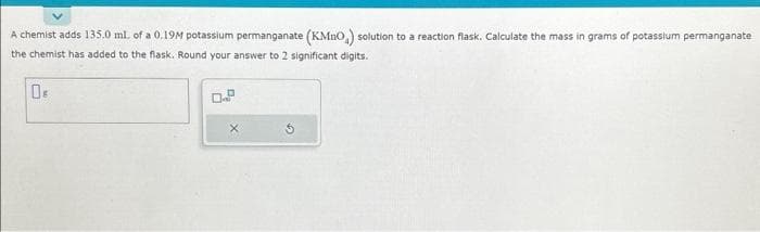 A chemist adds 135.0 mL of a 0.19M potassium permanganate (KMnO,) solution to a reaction flask. Calculate the mass in grams of potassium permanganate
the chemist has added to the flask. Round your answer to 2 significant digits.
Os
X