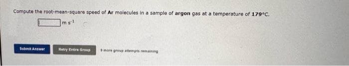 Compute the root-mean-square speed of Ar molecules in a sample of argon gas at a temperature of 179°C.
msl
Submit Answer
Retry Entire Group 9 more group attempts remaining