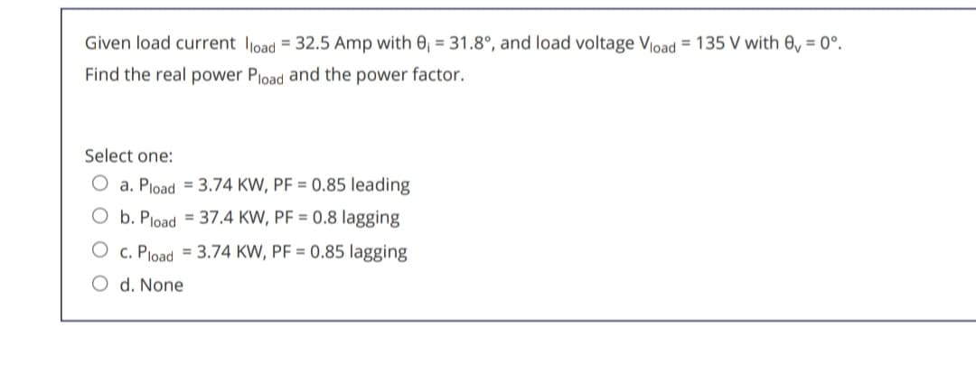 Given load current load 32.5 Amp with 0, 31.8°, and load voltage Vload 135 V with e₁ = 0°.
Find the real power Pload and the power factor.
Select one:
a. Pload
3.74 KW, PF = 0.85 leading
b. Pload
37.4 KW, PF = 0.8 lagging
C. Pload
3.74 KW, PF = 0.85 lagging
d. None