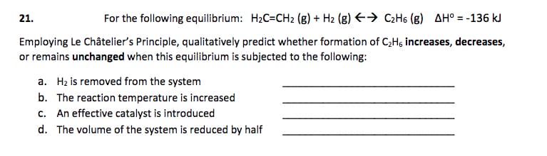21.
For the following equilibrium: H2C=CH2 (g) + H2 (g) E→ C2H6 (g) AH° = -136 kJ
Employing Le Châtelier's Principle, qualitatively predict whether formation of C;Hs increases, decreases,
or remains unchanged when this equilibrium is subjected to the following:
a. Hz is removed from the system
b. The reaction temperature is increased
c. An effective catalyst is introduced
d. The volume of the system is reduced by half
