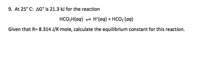 9. At 25° C: AG° is 21.3 kJ for the reaction
HCO,H(aq) - H*(aq) + HCO2 (aq)
Given that R= 8.314 J/K-mole, calculate the equilibrium constant for this reaction.
