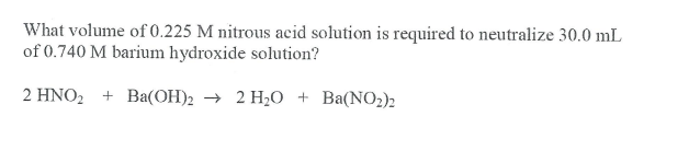 What volume of 0.225 M nitrous acid solution is required to neutralize 30.0 mL
of 0.740 M barium hydroxide solution?
2 HNO, + Ba(OH)2 → 2 H20 + Ba(NO2)2
