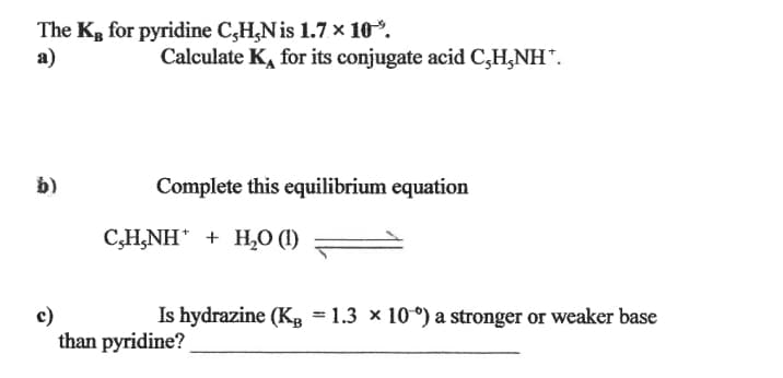 The Kg for pyridine C,H,N is 1.7 x 10*.
a)
Calculate K, for its conjugate acid C,H,NH".
b)
Complete this equilibrium equation
C,H,NH + H,0 (1)
c)
than pyridine?
Is hydrazine (K, = 1.3 × 10°) a stronger or weaker base
