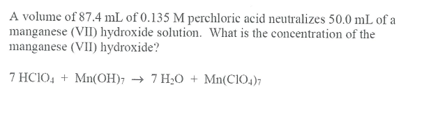 A volume of 87.4 mL of 0.135 M perchloric acid neutralizes 50.0 mL of a
manganese (VII) hydroxide solution. What is the concentration of the
manganese (VII) hydroxide?
7 HC1O4 + Mn(OH)7 → 7 H¿O + Mn(C104)7

