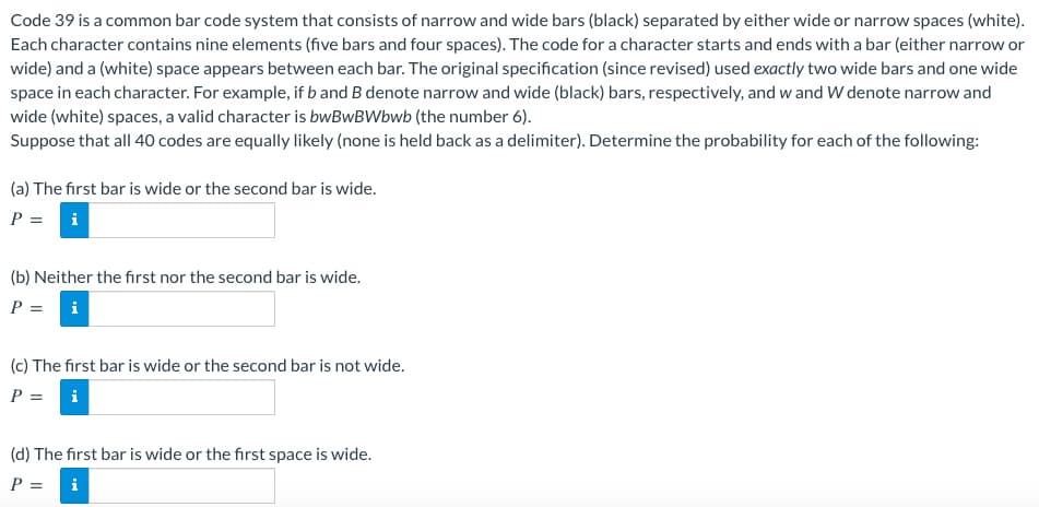Code 39 is a common bar code system that consists of narrow and wide bars (black) separated by either wide or narrow spaces (white).
Each character contains nine elements (five bars and four spaces). The code for a character starts and ends with a bar (either narrow or
wide) and a (white) space appears between each bar. The original specification (since revised) used exactly two wide bars and one wide
space in each character. For example, if b and B denote narrow and wide (black) bars, respectively, and w and W denote narrow and
wide (white) spaces, a valid character is bwBwBWbwb (the number 6).
Suppose that all 40 codes are equally likely (none is held back as a delimiter). Determine the probability for each of the following:
(a) The first bar is wide or the second bar is wide.
P = i
(b) Neither the first nor the second bar is wide.
P = i
(c) The first bar is wide or the second bar is not wide.
P = i
(d) The first bar is wide or the first space is wide.
P =
i