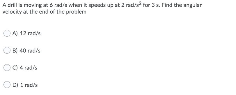A drill is moving at 6 rad/s when it speeds up at 2 rad/s2 for 3 s. Find the angular
velocity at the end of the problem
A) 12 rad/s
B) 40 rad/s
C) 4 rad/s
D) 1 rad/s
