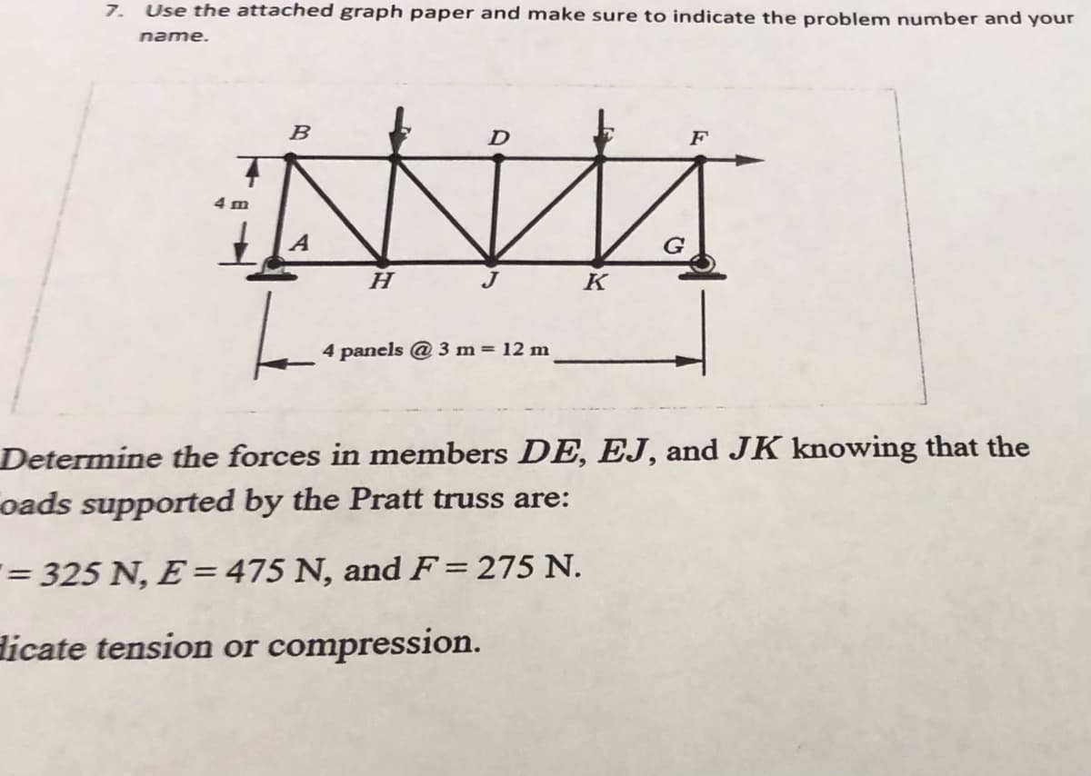 7. Use the attached graph paper and make sure to indicate the problem number and your
name.
4 m
B
A
H
D
4 panels @3 m = 12 m
K
F
Determine the forces in members DE, EJ, and JK knowing that the
oads supported by the Pratt truss are:
= 325 N, E = 475 N, and F = 275 N.
Hicate tension or compression.