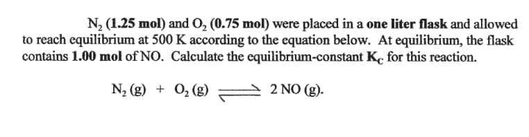 N2 (1.25 mol) and O, (0.75 mol) were placed in a one liter flask and allowed
to reach equilibrium at 500 K according to the equation below. At equilibrium, the flask
contains 1.00 mol of NO. Calculate the equilibrium-constant K, for this reaction.
N2 (g) + 0, (g)
2 NO (g).
