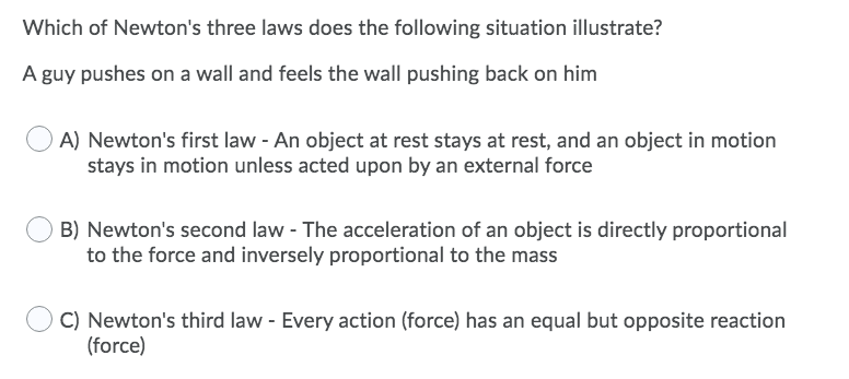 Which of Newton's three laws does the following situation illustrate?
A guy pushes on a wall and feels the wall pushing back on him
A) Newton's first law - An object at rest stays at rest, and an object in motion
stays in motion unless acted upon by an external force
B) Newton's second law - The acceleration of an object is directly proportional
to the force and inversely proportional to the mass
C) Newton's third law - Every action (force) has an equal but opposite reaction
(force)
