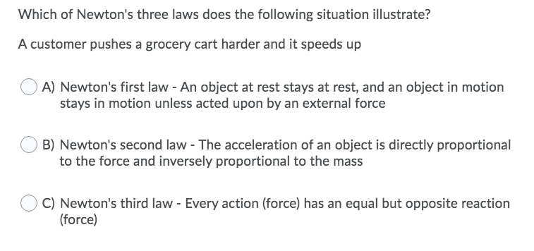 Which of Newton's three laws does the following situation illustrate?
A customer pushes a grocery cart harder and it speeds up
O A) Newton's first law - An object at rest stays at rest, and an object in motion
stays in motion unless acted upon by an external force
B) Newton's second law - The acceleration of an object is directly proportional
to the force and inversely proportional to the mass
C) Newton's third law - Every action (force) has an equal but opposite reaction
(force)
