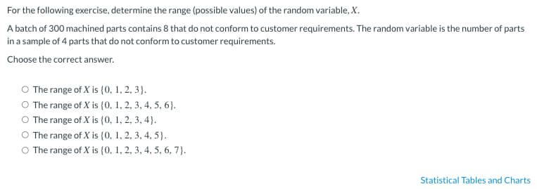 For the following exercise, determine the range (possible values) of the random variable, X.
A batch of 300 machined parts contains 8 that do not conform to customer requirements. The random variable is the number of parts
in a sample of 4 parts that do not conform to customer requirements.
Choose the correct answer.
O The range of X is {0, 1, 2, 3).
O The range of X is {0, 1, 2, 3, 4, 5, 6).
The range of X is {0, 1, 2, 3, 4).
The range of X is (0, 1, 2, 3, 4, 5).
O The range of X is {0, 1, 2, 3, 4, 5, 6, 7).
Statistical Tables and Charts