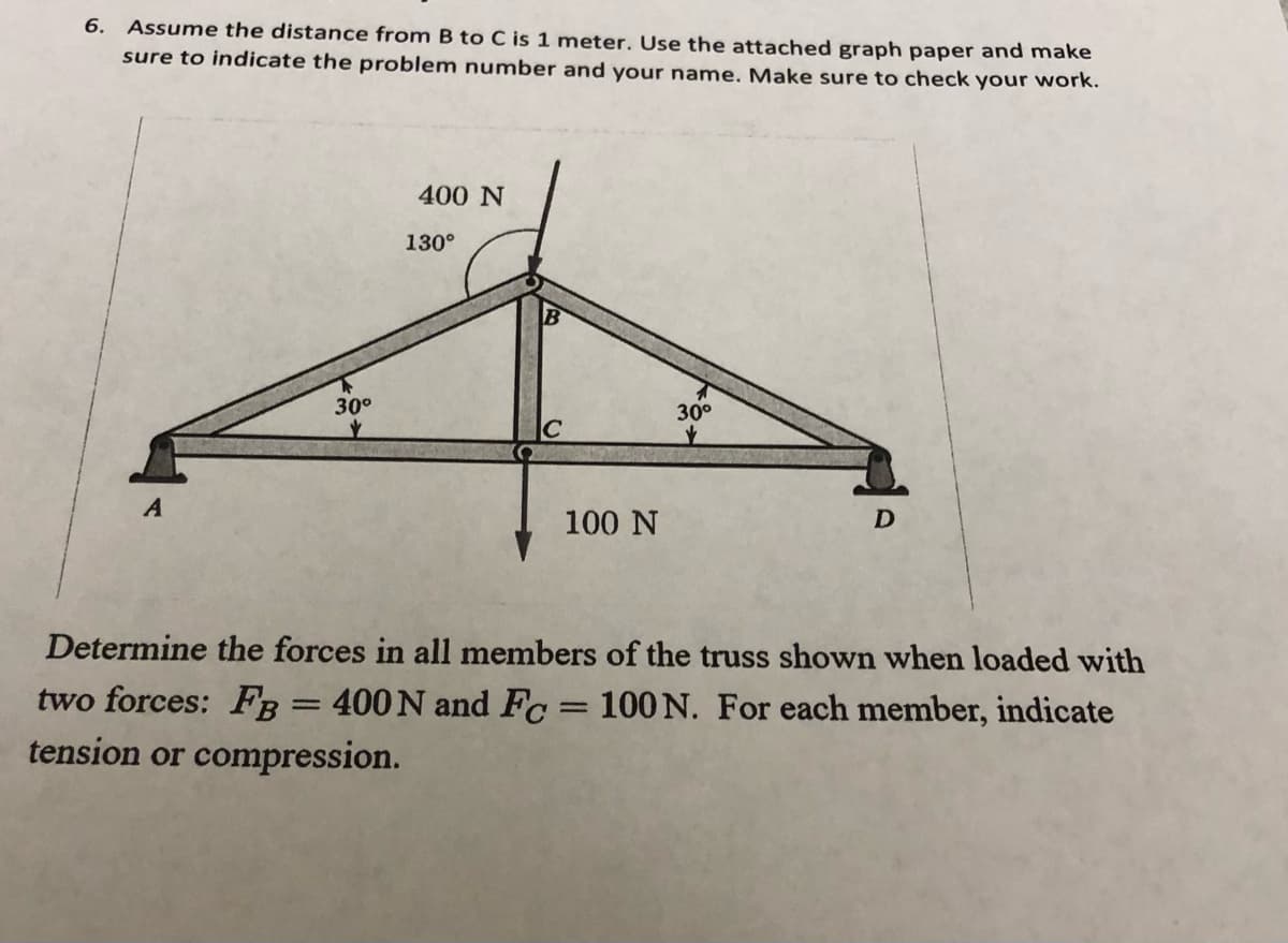 6. Assume the distance from B to C is 1 meter. Use the attached graph paper and make
sure to indicate the problem number and your name. Make sure to check your work.
A
30°
✓
400 N
130°
100 N
30°
D
Determine the forces in all members of the truss shown when loaded with
two forces: FB = 400 N and Fc = 100 N. For each member, indicate
tension or compression.
