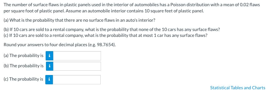 The number of surface flaws in plastic panels used in the interior of automobiles has a Poisson distribution with a mean of 0.02 flaws
per square foot of plastic panel. Assume an automobile interior contains 10 square feet of plastic panel.
(a) What is the probability that there are no surface flaws in an auto's interior?
(b) If 10 cars are sold to a rental company, what is the probability that none of the 10 cars has any surface flaws?
(c) If 10 cars are sold to a rental company, what is the probability that at most 1 car has any surface flaws?
Round your answers to four decimal places (e.g. 98.7654).
(a) The probability is i
(b) The probability is i
(c) The probability is i
Statistical Tables and Charts
