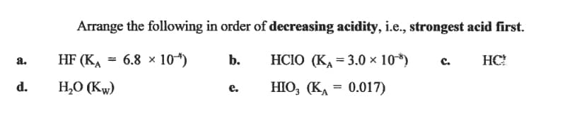 Arrange the following in order of decreasing acidity, i.e., strongest acid first.
HF (KA
3D 6.8 х 10)
b.
HСIO (КА 3 3.0х 10)
с.
HC!
a.
d.
H,O (Kw)
НО, (КА 3 0.017)
е.
