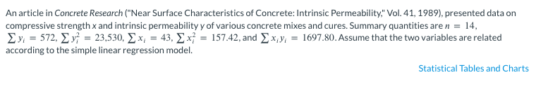 An article in Concrete Research ("Near Surface Characteristics of Concrete: Intrinsic Permeability," Vol. 41, 1989), presented data on
compressive strength x and intrinsic permeability y of various concrete mixes and cures. Summary quantities are n = 14,
Σv = 572, Σ ν = 23,530, Σx = 43, Σ x = 157.42, and Exy = 1697.80. Assume that the two variables are related
according to the simple linear regression model.
Statistical Tables and Charts