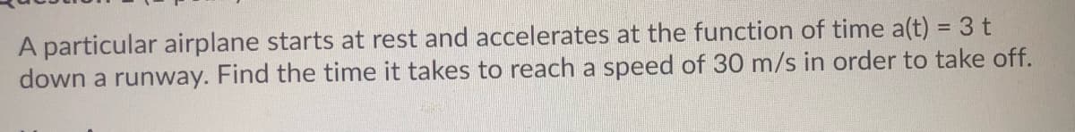 A particular airplane starts at rest and accelerates at the function of time a(t) = 3 t
down a runway. Find the time it takes to reach a speed of 30 m/s in order to take off.
%3D
