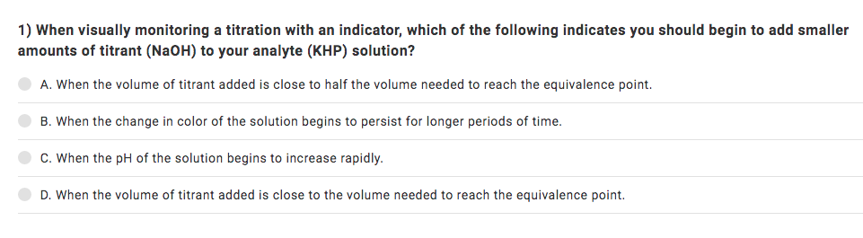 1) When visually monitoring a titration with an indicator, which of the following indicates you should begin to add smaller
amounts of titrant (NaOH) to your analyte (KHP) solution?
A. When the volume of titrant added is close to half the volume needed to reach the equivalence point.
B. When the change in color of the solution begins to persist for longer periods of time.
C. When the pH of the solution begins to increase rapidly.
D. When the volume of titrant added is close to the volume needed to reach the equivalence point.
